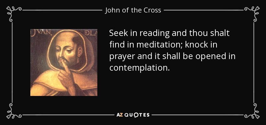 Seek in reading and thou shalt find in meditation; knock in prayer and it shall be opened in contemplation. - John of the Cross