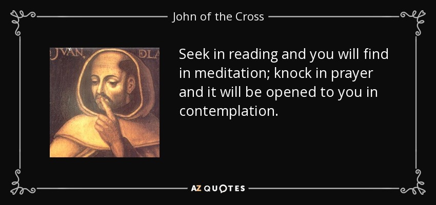 Seek in reading and you will find in meditation; knock in prayer and it will be opened to you in contemplation. - John of the Cross