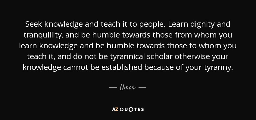 Seek knowledge and teach it to people. Learn dignity and tranquillity, and be humble towards those from whom you learn knowledge and be humble towards those to whom you teach it, and do not be tyrannical scholar otherwise your knowledge cannot be established because of your tyranny. - Umar