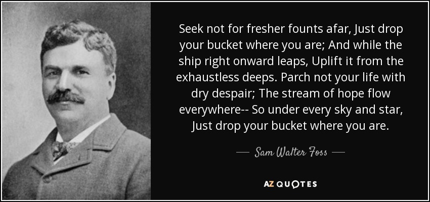 Seek not for fresher founts afar, Just drop your bucket where you are; And while the ship right onward leaps, Uplift it from the exhaustless deeps. Parch not your life with dry despair; The stream of hope flow everywhere-- So under every sky and star, Just drop your bucket where you are. - Sam Walter Foss