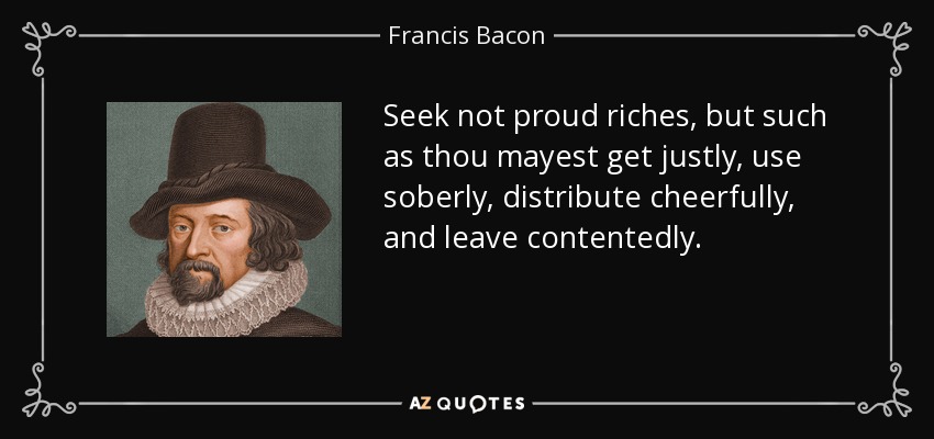 Seek not proud riches, but such as thou mayest get justly, use soberly, distribute cheerfully, and leave contentedly. - Francis Bacon
