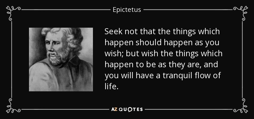 Seek not that the things which happen should happen as you wish; but wish the things which happen to be as they are, and you will have a tranquil flow of life. - Epictetus