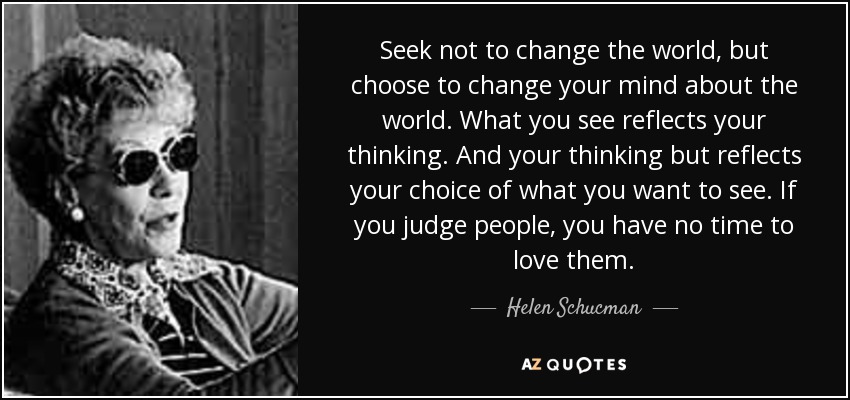 Seek not to change the world, but choose to change your mind about the world. What you see reflects your thinking. And your thinking but reflects your choice of what you want to see. If you judge people, you have no time to love them. - Helen Schucman