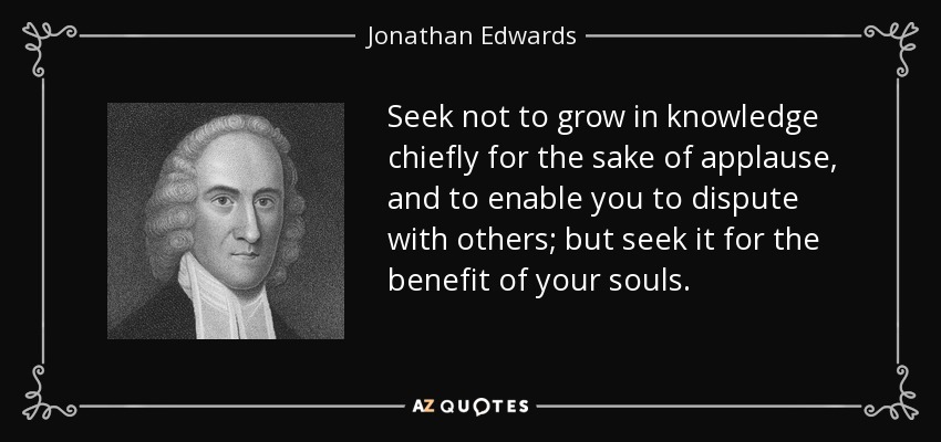 Seek not to grow in knowledge chiefly for the sake of applause, and to enable you to dispute with others; but seek it for the benefit of your souls. - Jonathan Edwards