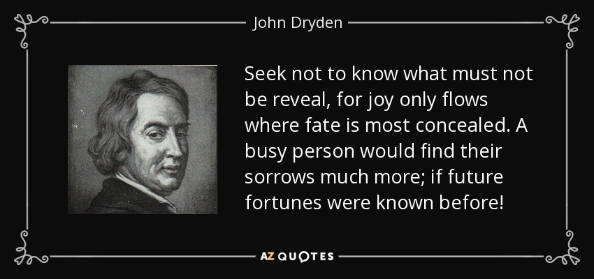 Seek not to know what must not be reveal, for joy only flows where fate is most concealed. A busy person would find their sorrows much more; if future fortunes were known before! - John Dryden