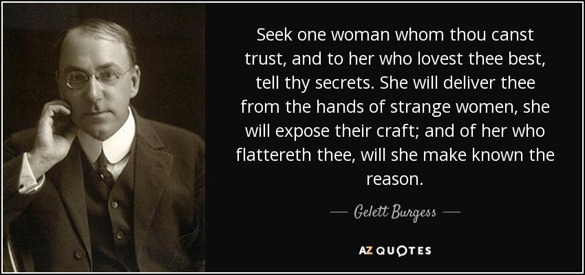 Seek one woman whom thou canst trust, and to her who lovest thee best, tell thy secrets. She will deliver thee from the hands of strange women, she will expose their craft; and of her who flattereth thee, will she make known the reason. - Gelett Burgess