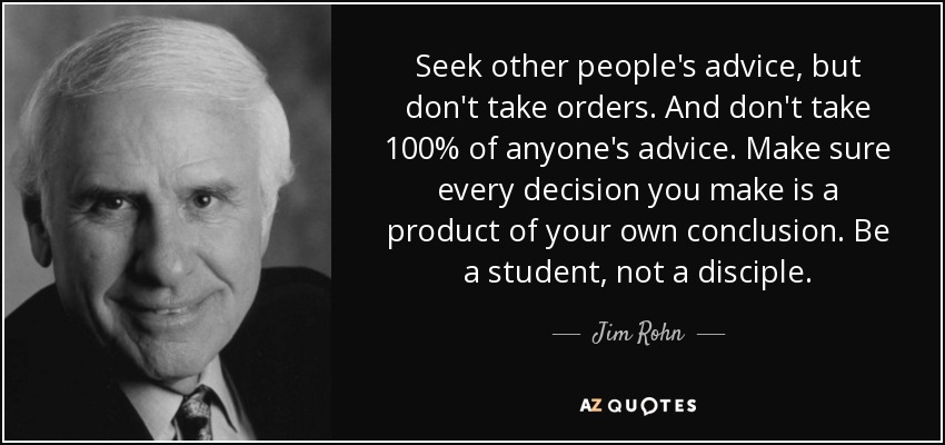 Seek other people's advice, but don't take orders. And don't take 100% of anyone's advice. Make sure every decision you make is a product of your own conclusion. Be a student, not a disciple. - Jim Rohn