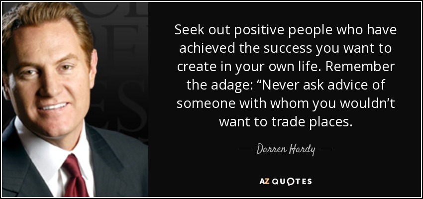 Seek out positive people who have achieved the success you want to create in your own life. Remember the adage: “Never ask advice of someone with whom you wouldn’t want to trade places. - Darren Hardy