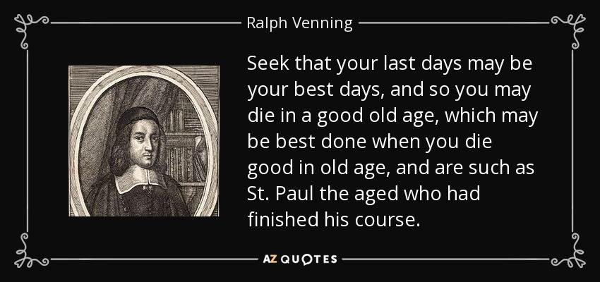 Seek that your last days may be your best days, and so you may die in a good old age, which may be best done when you die good in old age, and are such as St. Paul the aged who had finished his course. - Ralph Venning