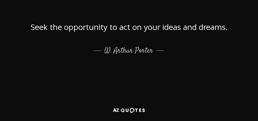 Seek the opportunity to act on your ideas and dreams. - W. Arthur Porter