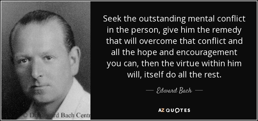 Seek the outstanding mental conflict in the person, give him the remedy that will overcome that conflict and all the hope and encouragement you can, then the virtue within him will, itself do all the rest. - Edward Bach