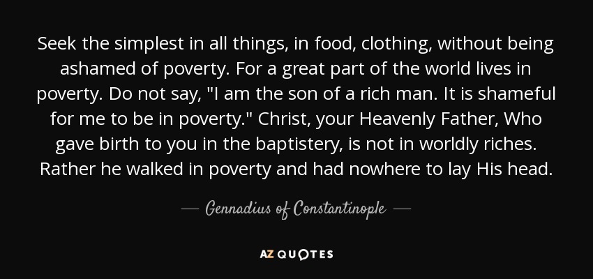 Seek the simplest in all things, in food, clothing, without being ashamed of poverty. For a great part of the world lives in poverty. Do not say, 