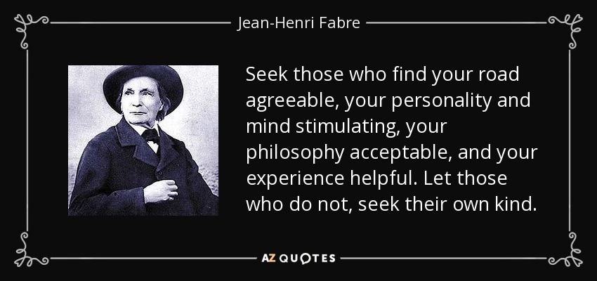 Seek those who find your road agreeable, your personality and mind stimulating, your philosophy acceptable, and your experience helpful. Let those who do not, seek their own kind. - Jean-Henri Fabre