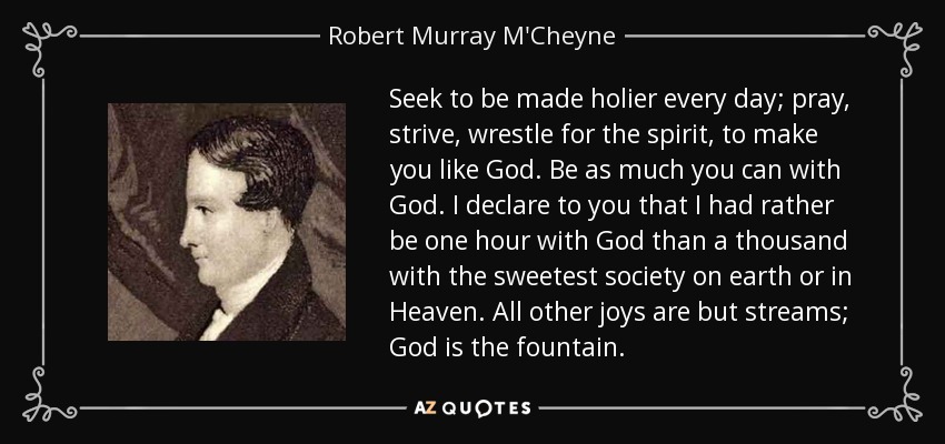 Seek to be made holier every day; pray, strive, wrestle for the spirit, to make you like God. Be as much you can with God. I declare to you that I had rather be one hour with God than a thousand with the sweetest society on earth or in Heaven. All other joys are but streams; God is the fountain. - Robert Murray M'Cheyne