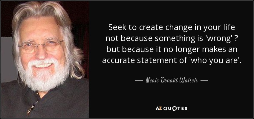 Seek to create change in your life not because something is 'wrong' ? but because it no longer makes an accurate statement of 'who you are'. - Neale Donald Walsch