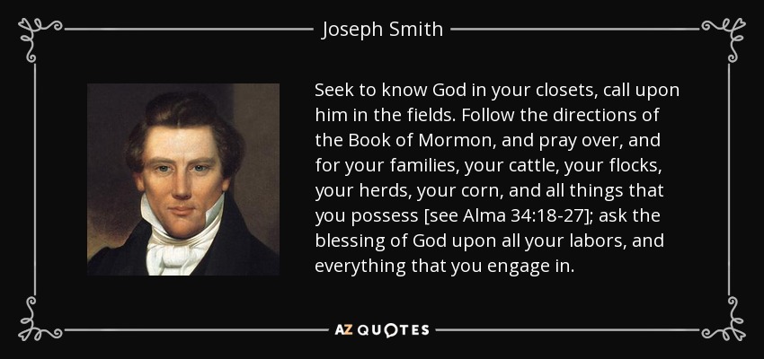 Seek to know God in your closets, call upon him in the fields. Follow the directions of the Book of Mormon, and pray over, and for your families, your cattle, your flocks, your herds, your corn, and all things that you possess [see Alma 34:18-27]; ask the blessing of God upon all your labors, and everything that you engage in. - Joseph Smith, Jr.