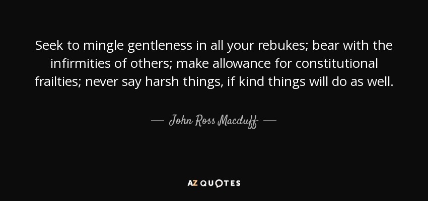 Seek to mingle gentleness in all your rebukes; bear with the infirmities of others; make allowance for constitutional frailties; never say harsh things, if kind things will do as well. - John Ross Macduff