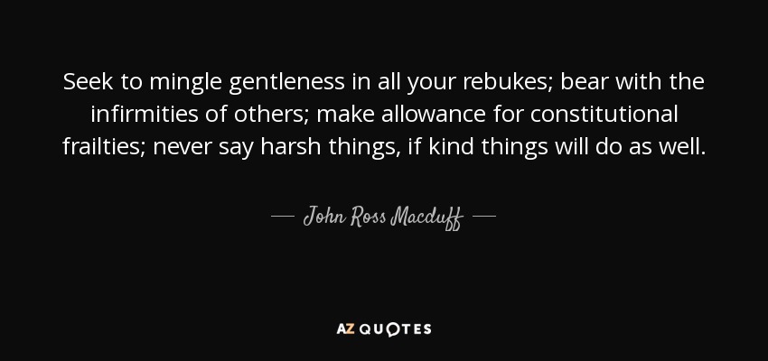 Seek to mingle gentleness in all your rebukes; bear with the infirmities of others; make allowance for constitutional frailties; never say harsh things, if kind things will do as well. - John Ross Macduff