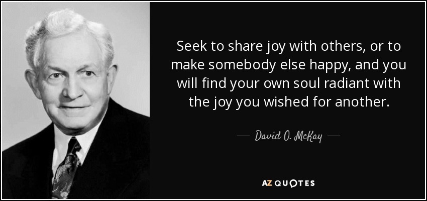 Seek to share joy with others, or to make somebody else happy, and you will find your own soul radiant with the joy you wished for another. - David O. McKay