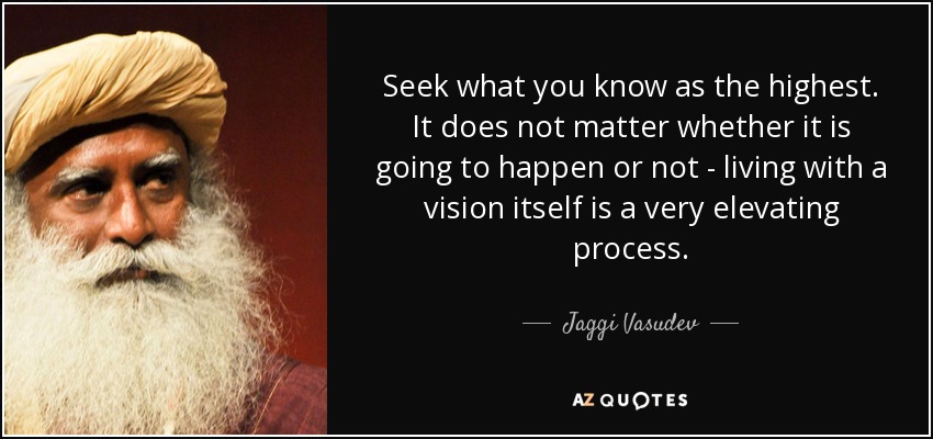 Seek what you know as the highest. It does not matter whether it is going to happen or not - living with a vision itself is a very elevating process. - Jaggi Vasudev