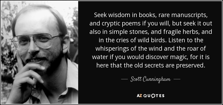Seek wisdom in books, rare manuscripts, and cryptic poems if you will, but seek it out also in simple stones, and fragile herbs, and in the cries of wild birds. Listen to the whisperings of the wind and the roar of water if you would discover magic, for it is here that the old secrets are preserved. - Scott Cunningham