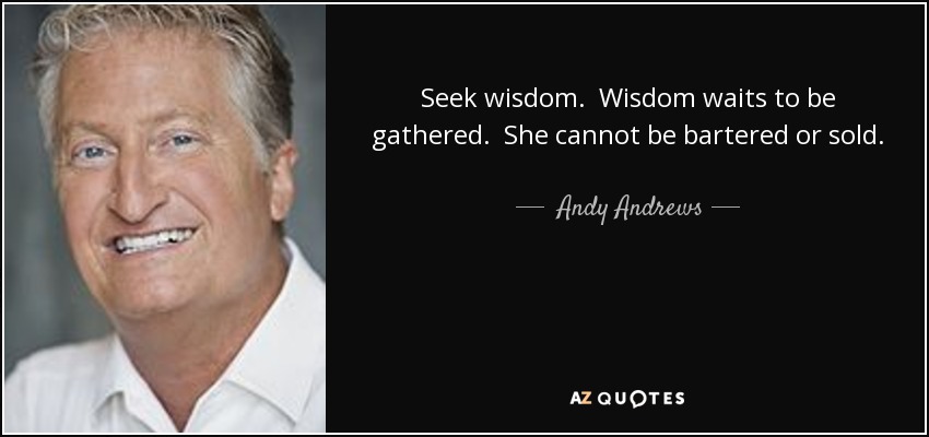 Seek wisdom. Wisdom waits to be gathered. She cannot be bartered or sold. She is a fight for the diligent. And only the diligent will find her. The lazy man - the stupid man - never even looks. Though wisdom is available to many, she is found by few. Seek wisdom. Find her, and you will find success and contentment. - Andy Andrews