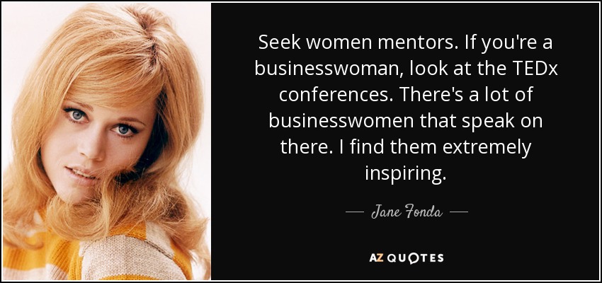 Seek women mentors. If you're a businesswoman, look at the TEDx conferences. There's a lot of businesswomen that speak on there. I find them extremely inspiring. - Jane Fonda