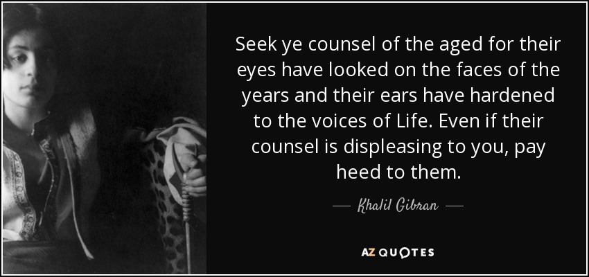 Seek ye counsel of the aged for their eyes have looked on the faces of the years and their ears have hardened to the voices of Life. Even if their counsel is displeasing to you, pay heed to them. - Khalil Gibran