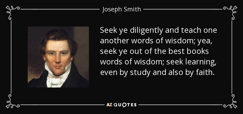 Seek ye diligently and teach one another words of wisdom; yea, seek ye out of the best books words of wisdom; seek learning, even by study and also by faith. - Joseph Smith, Jr.