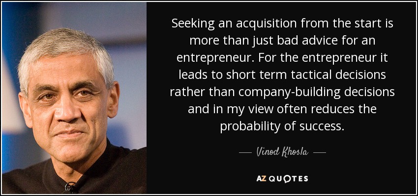 Seeking an acquisition from the start is more than just bad advice for an entrepreneur. For the entrepreneur it leads to short term tactical decisions rather than company-building decisions and in my view often reduces the probability of success. - Vinod Khosla