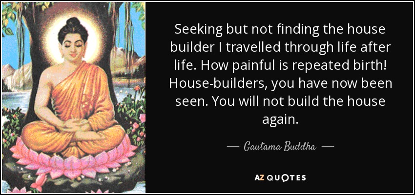 Seeking but not finding the house builder I travelled through life after life. How painful is repeated birth! House-builders, you have now been seen. You will not build the house again. - Gautama Buddha