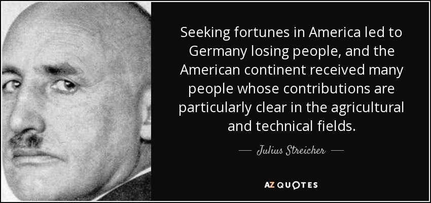 Seeking fortunes in America led to Germany losing people, and the American continent received many people whose contributions are particularly clear in the agricultural and technical fields. - Julius Streicher