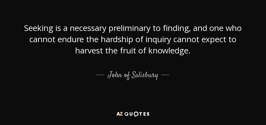 Seeking is a necessary preliminary to finding, and one who cannot endure the hardship of inquiry cannot expect to harvest the fruit of knowledge. - John of Salisbury