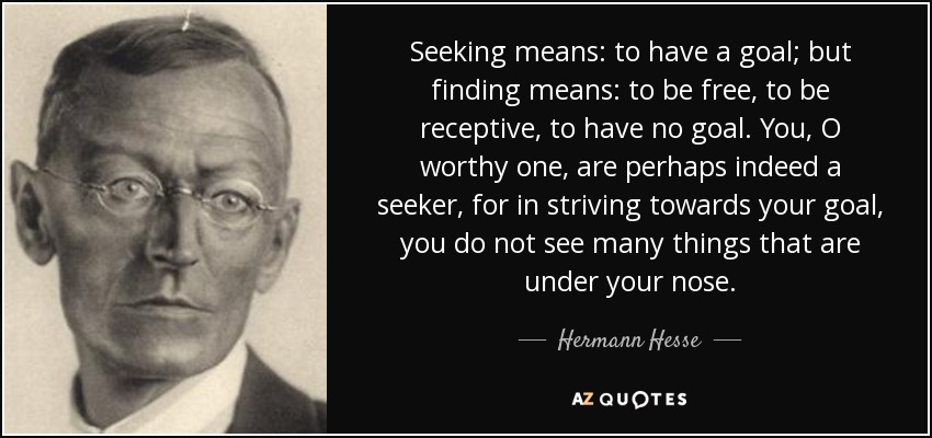 Seeking means: to have a goal; but finding means: to be free, to be receptive, to have no goal. You, O worthy one, are perhaps indeed a seeker, for in striving towards your goal, you do not see many things that are under your nose. - Hermann Hesse