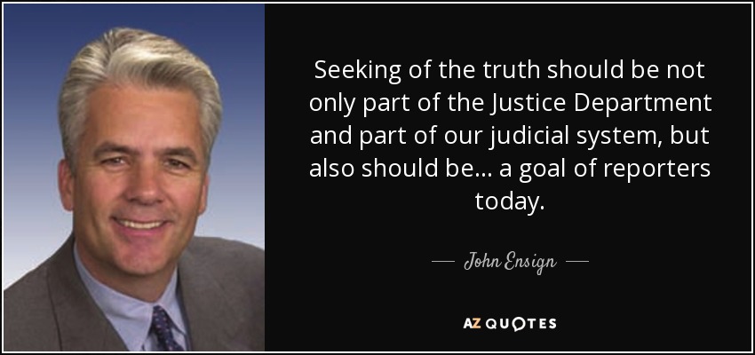 Seeking of the truth should be not only part of the Justice Department and part of our judicial system, but also should be... a goal of reporters today. - John Ensign