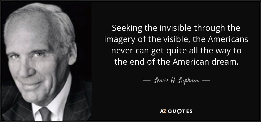 Seeking the invisible through the imagery of the visible, the Americans never can get quite all the way to the end of the American dream. - Lewis H. Lapham