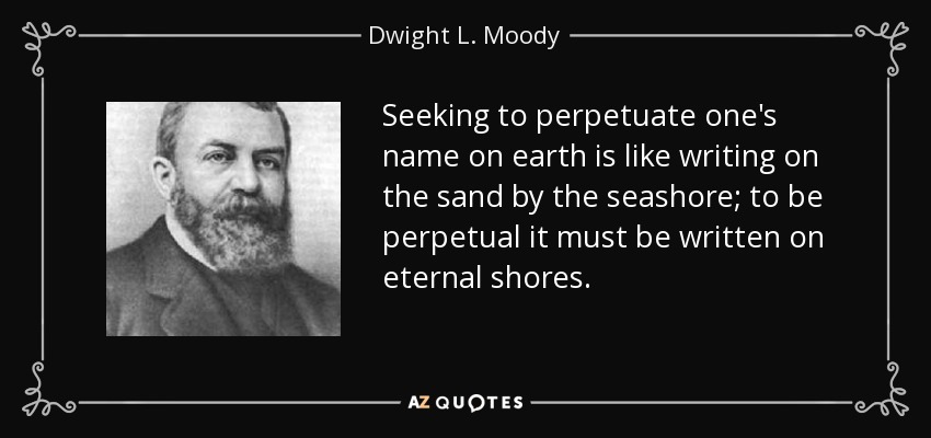 Seeking to perpetuate one's name on earth is like writing on the sand by the seashore; to be perpetual it must be written on eternal shores. - Dwight L. Moody