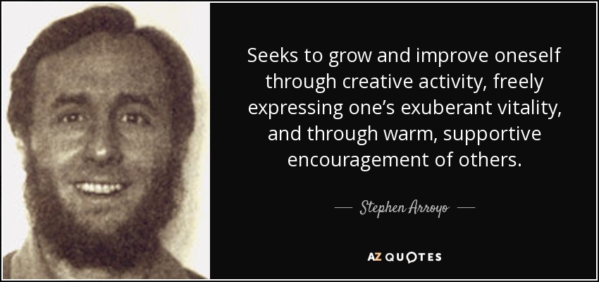 Seeks to grow and improve oneself through creative activity, freely expressing one’s exuberant vitality, and through warm, supportive encouragement of others. - Stephen Arroyo