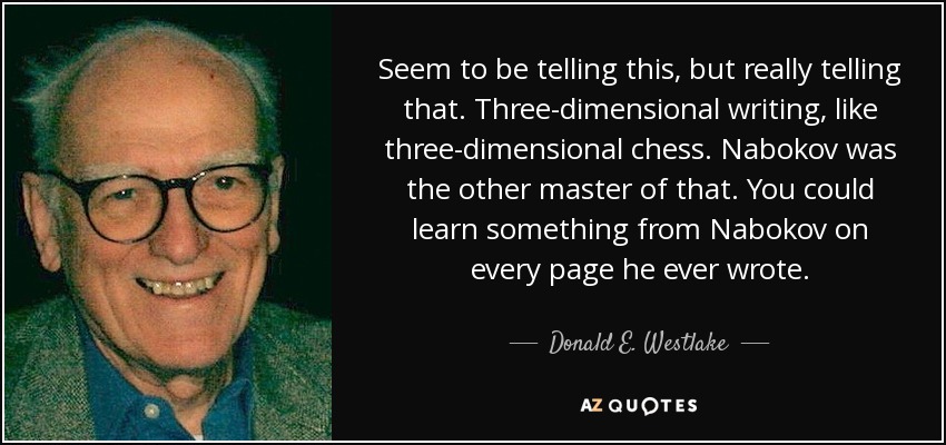 Seem to be telling this, but really telling that. Three-dimensional writing, like three-dimensional chess. Nabokov was the other master of that. You could learn something from Nabokov on every page he ever wrote. - Donald E. Westlake