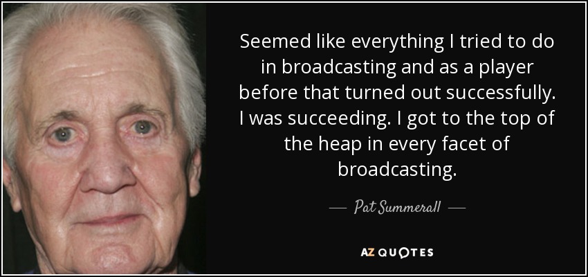 Seemed like everything I tried to do in broadcasting and as a player before that turned out successfully. I was succeeding. I got to the top of the heap in every facet of broadcasting. - Pat Summerall