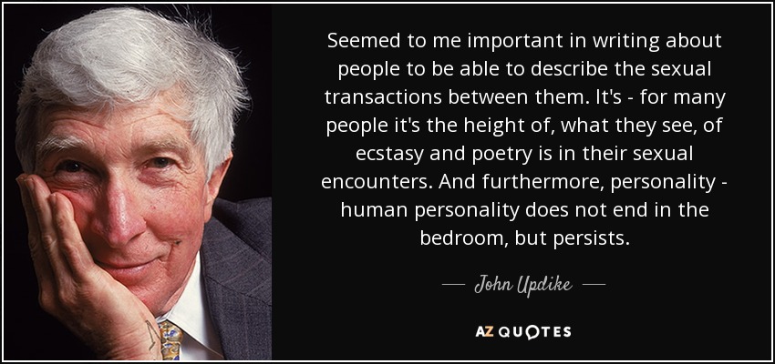 Seemed to me important in writing about people to be able to describe the sexual transactions between them. It's - for many people it's the height of, what they see, of ecstasy and poetry is in their sexual encounters. And furthermore, personality - human personality does not end in the bedroom, but persists. - John Updike
