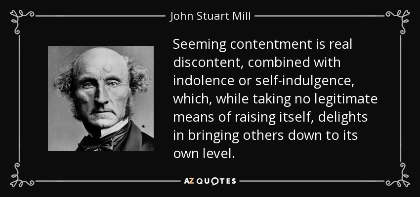 Seeming contentment is real discontent, combined with indolence or self-indulgence, which, while taking no legitimate means of raising itself, delights in bringing others down to its own level. - John Stuart Mill