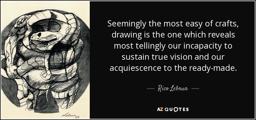 Seemingly the most easy of crafts, drawing is the one which reveals most tellingly our incapacity to sustain true vision and our acquiescence to the ready-made. - Rico Lebrun