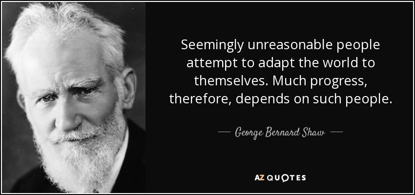 Seemingly unreasonable people attempt to adapt the world to themselves. Much progress, therefore, depends on such people. - George Bernard Shaw