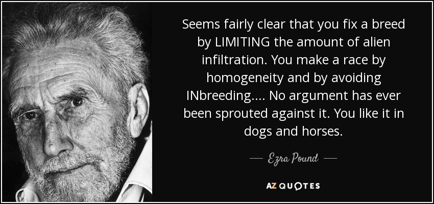 Seems fairly clear that you fix a breed by LIMITING the amount of alien infiltration. You make a race by homogeneity and by avoiding INbreeding.... No argument has ever been sprouted against it. You like it in dogs and horses. - Ezra Pound