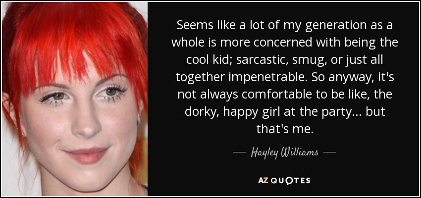 Seems like a lot of my generation as a whole is more concerned with being the cool kid; sarcastic, smug, or just all together impenetrable. So anyway, it's not always comfortable to be like, the dorky, happy girl at the party... but that's me. - Hayley Williams