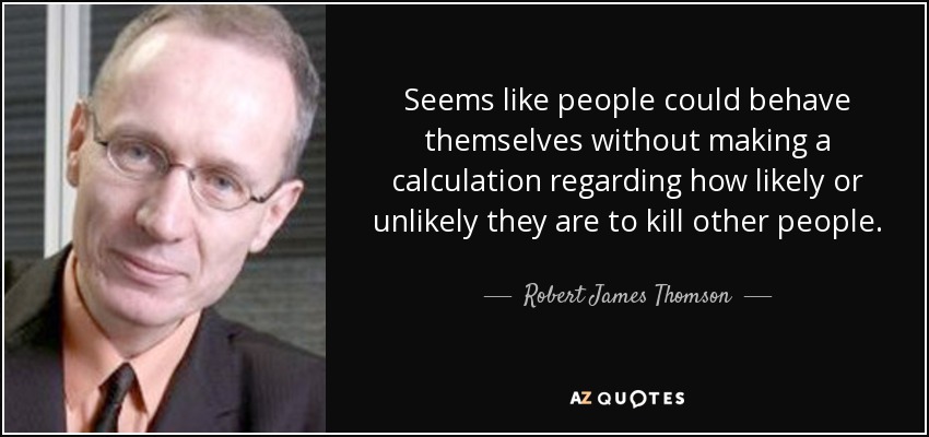 Seems like people could behave themselves without making a calculation regarding how likely or unlikely they are to kill other people. - Robert James Thomson