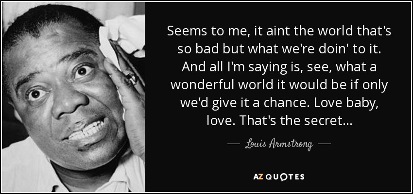 Seems to me, it aint the world that's so bad but what we're doin' to it. And all I'm saying is, see, what a wonderful world it would be if only we'd give it a chance. Love baby, love. That's the secret... - Louis Armstrong