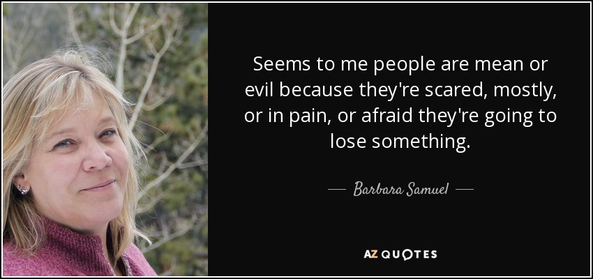 Seems to me people are mean or evil because they're scared, mostly, or in pain, or afraid they're going to lose something. - Barbara Samuel