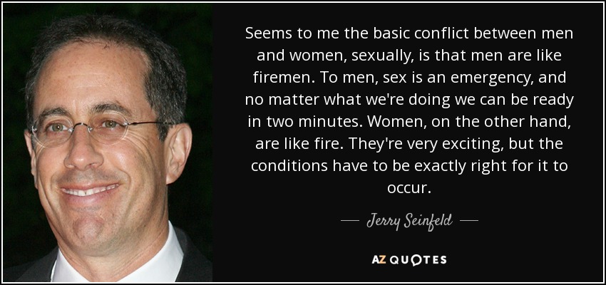 Seems to me the basic conflict between men and women, sexually, is that men are like firemen. To men, sex is an emergency, and no matter what we're doing we can be ready in two minutes. Women, on the other hand, are like fire. They're very exciting, but the conditions have to be exactly right for it to occur. - Jerry Seinfeld